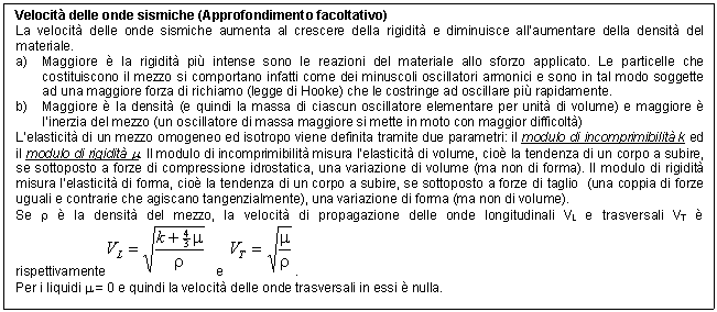 Text Box: Velocit delle onde sismiche (Approfondimento facoltativo)
La velocit delle onde sismiche aumenta al crescere della rigidit e diminuisce all'aumentare della densit del materiale. 
a) Maggiore  la rigidit pi intense sono le reazioni del materiale allo sforzo applicato. Le particelle che costituiscono il mezzo si comportano infatti come dei minuscoli oscillatori armonici e sono in tal modo soggette ad una maggiore forza di richiamo (legge di Hooke) che le costringe ad oscillare pi rapidamente.
b) Maggiore  la densit (e quindi la massa di ciascun oscillatore elementare per unit di volume) e maggiore  l'inerzia del mezzo (un oscillatore di massa maggiore si mette in moto con maggior difficolt)
L'elasticit di un mezzo omogeneo ed isotropo viene definita tramite due parametri: il modulo di incomprimibilit k ed il modulo di rigidit m. Il modulo di incomprimibilit misura l'elasticit di volume, cio la tendenza di un corpo a subire, se sottoposto a forze di compressione idrostatica, una variazione di volume (ma non di forma). Il modulo di rigidit misura l'elasticit di forma, cio la tendenza di un corpo a subire, se sottoposto a forze di taglio (una coppia di forze uguali e contrarie che agiscano tangenzialmente), una variazione di forma (ma non di volume).
Se r  la densit del mezzo, la velocit di propagazione delle onde longitudinali VL e trasversali VT  rispettivamente e . 
Per i liquidi m = 0 e quindi la velocit delle onde trasversali in essi  nulla.

